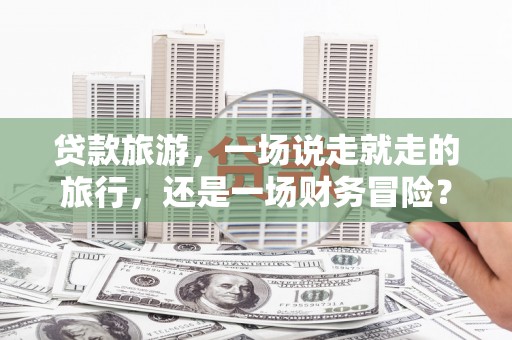 伽师贷款旅游，一场说走就走的旅行，还是一场财务冒险？