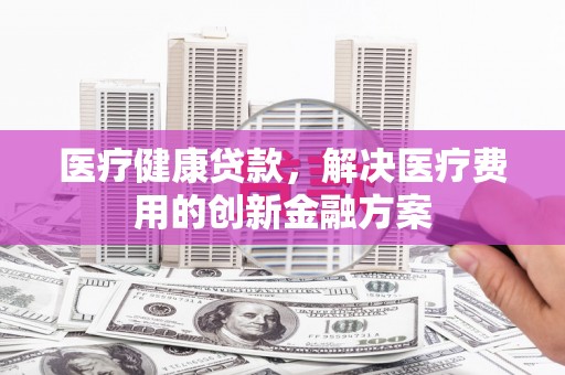 伽师医疗健康贷款，解决医疗费用的创新金融方案